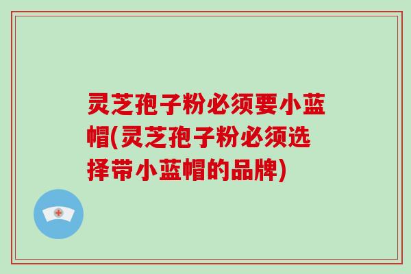 灵芝孢子粉必须要小蓝帽(灵芝孢子粉必须选择带小蓝帽的品牌)