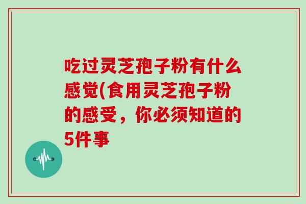 吃过灵芝孢子粉有什么感觉(食用灵芝孢子粉的感受，你必须知道的5件事