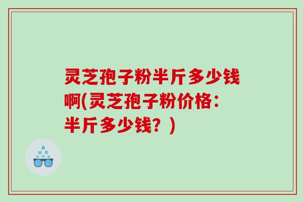 灵芝孢子粉半斤多少钱啊(灵芝孢子粉价格：半斤多少钱？)
