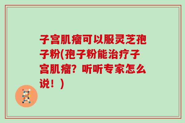 子宫可以服灵芝孢子粉(孢子粉能子宫？听听专家怎么说！)