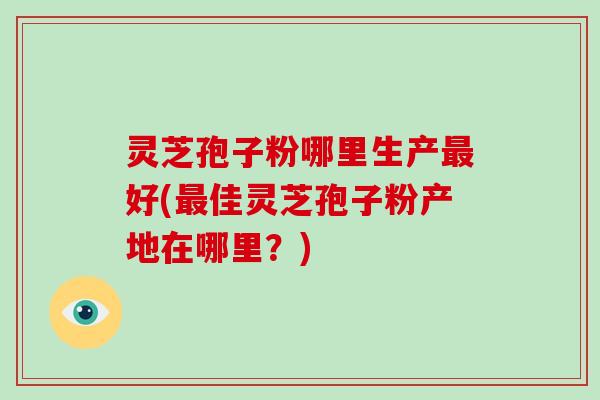 灵芝孢子粉哪里生产好(佳灵芝孢子粉产地在哪里？)