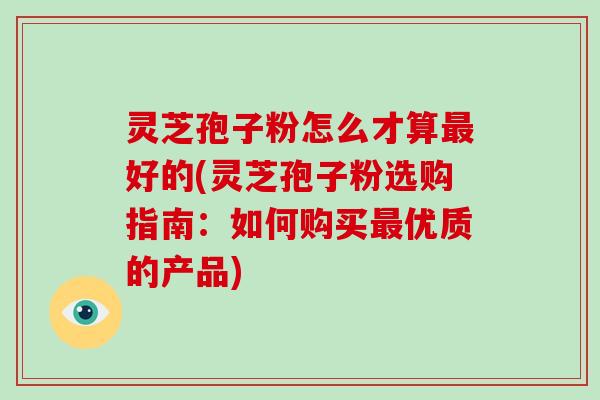 灵芝孢子粉怎么才算好的(灵芝孢子粉选购指南：如何购买优质的产品)