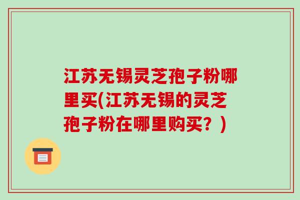 江苏无锡灵芝孢子粉哪里买(江苏无锡的灵芝孢子粉在哪里购买？)
