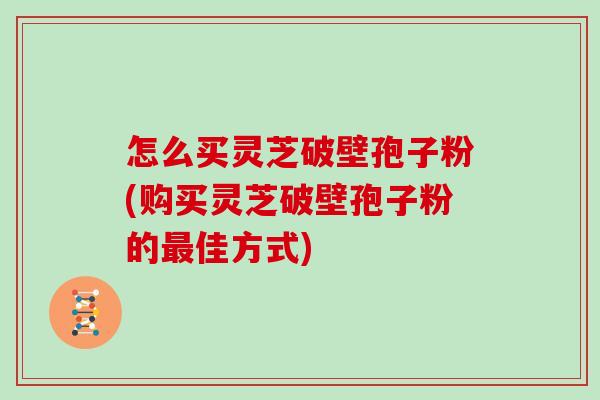 怎么买灵芝破壁孢子粉(购买灵芝破壁孢子粉的佳方式)