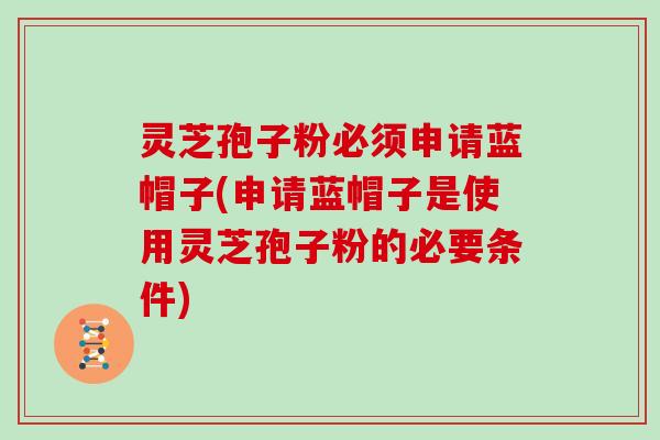 灵芝孢子粉必须申请蓝帽子(申请蓝帽子是使用灵芝孢子粉的必要条件) 灵芝孢子粉必须申请蓝帽子(申请蓝帽子是使用灵芝孢子粉的必要条件)