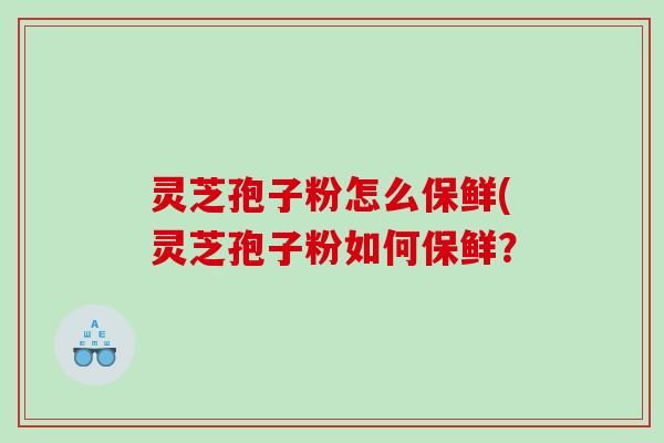 灵芝孢子粉怎么保鲜(灵芝孢子粉如何保鲜？