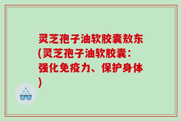 灵芝孢子油软胶囊敖东(灵芝孢子油软胶囊：强化免疫力、保护身体)
