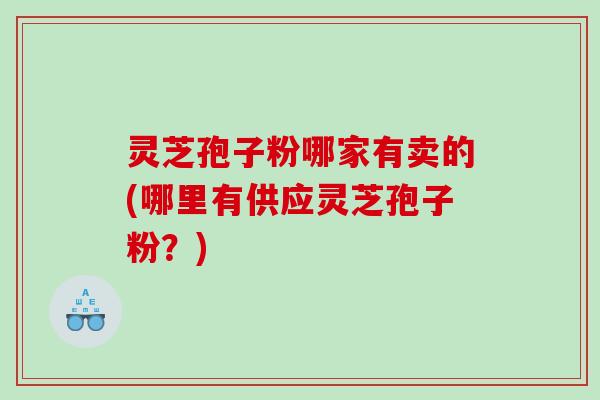 灵芝孢子粉哪家有卖的(哪里有供应灵芝孢子粉？)