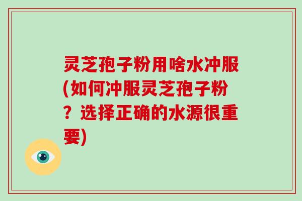 灵芝孢子粉用啥水冲服(如何冲服灵芝孢子粉?选择正确的水源很重要) 灵芝孢子粉用啥水冲服(如何冲服灵芝孢子粉?选择正确的水源很重要)