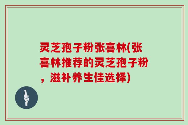 灵芝孢子粉张喜林(张喜林推荐的灵芝孢子粉，滋补养生佳选择)