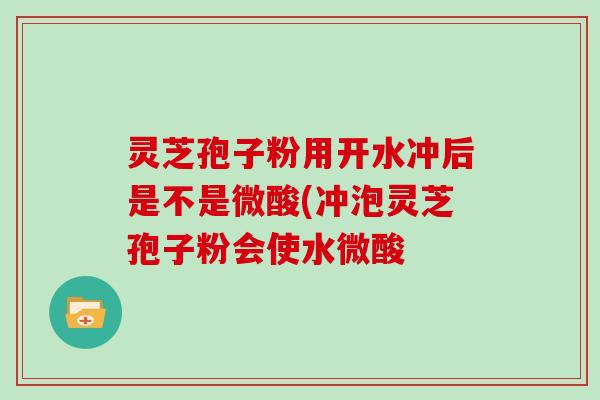 灵芝孢子粉用开水冲后是不是微酸(冲泡灵芝孢子粉会使水微酸