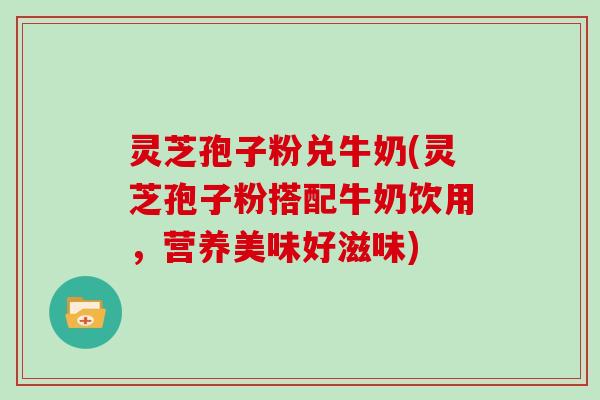 灵芝孢子粉兑牛奶(灵芝孢子粉搭配牛奶饮用,营养美味好滋味) 灵芝孢子粉兑牛奶(灵芝孢子粉搭配牛奶饮用,营养美味好滋味)
