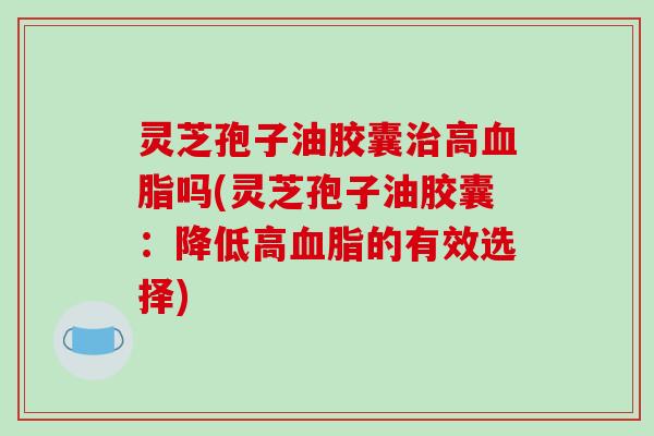 灵芝孢子油胶囊高吗(灵芝孢子油胶囊：降低高的有效选择)