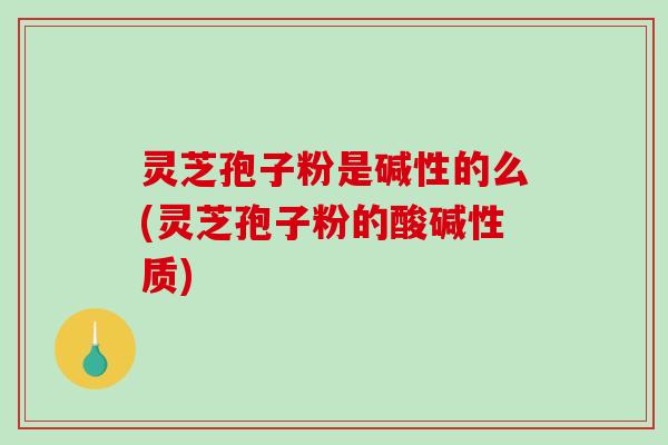 灵芝孢子粉是碱性的么(灵芝孢子粉的酸碱性质)