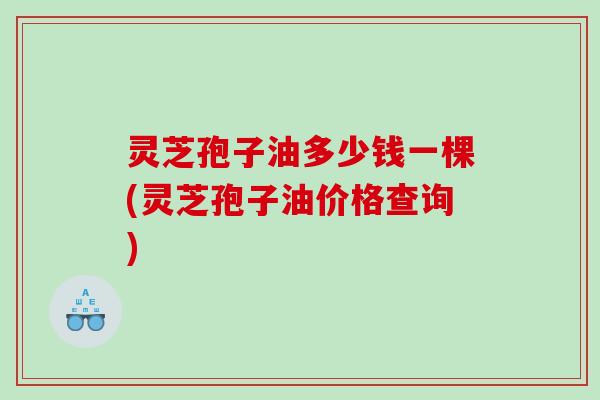 灵芝孢子油多少钱一棵(灵芝孢子油价格查询)