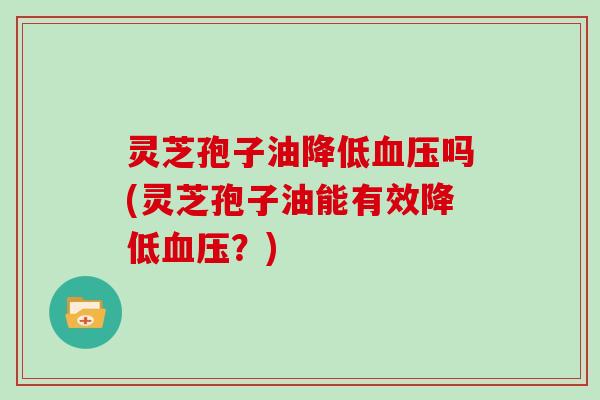 灵芝孢子油降低吗(灵芝孢子油能有效降低？)