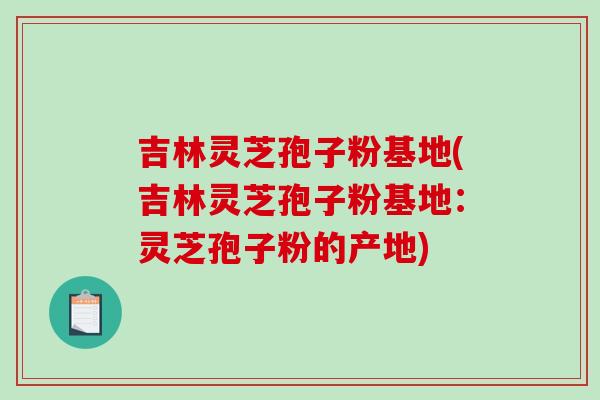 吉林灵芝孢子粉基地(吉林灵芝孢子粉基地:灵芝孢子粉的产地) 吉林灵芝孢子粉基地(吉林灵芝孢子粉基地:灵芝孢子粉的产地)