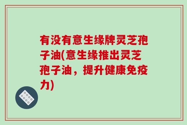 有没有意生缘牌灵芝孢子油(意生缘推出灵芝孢子油，提升健康免疫力)