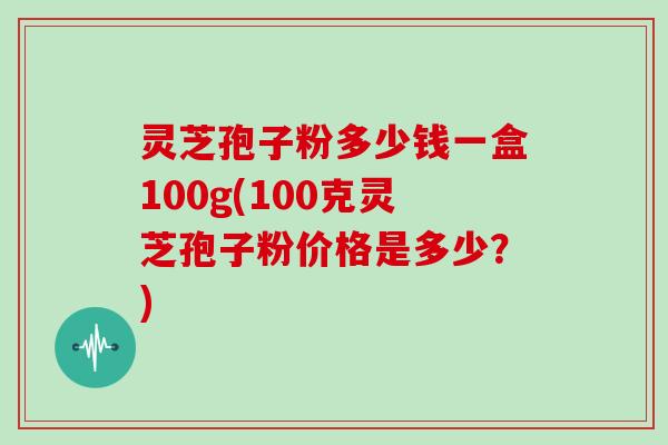 灵芝孢子粉多少钱一盒100g(100克灵芝孢子粉价格是多少？)