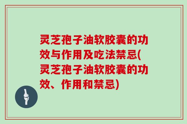 灵芝孢子油软胶囊的功效与作用及吃法禁忌(灵芝孢子油软胶囊的功效、作用和禁忌)