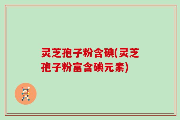 灵芝孢子粉含碘(灵芝孢子粉富含碘元素)