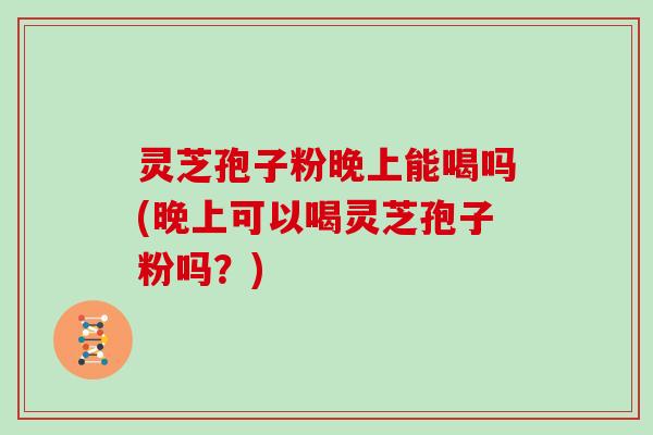灵芝孢子粉晚上能喝吗(晚上可以喝灵芝孢子粉吗？)