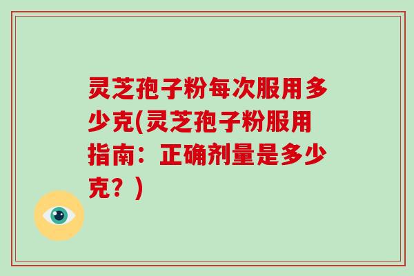 灵芝孢子粉每次服用多少克(灵芝孢子粉服用指南：正确剂量是多少克？)