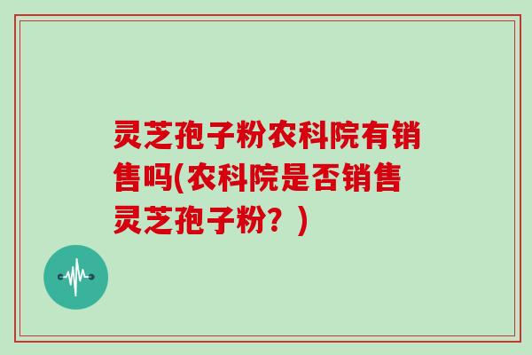 灵芝孢子粉农科院有销售吗(农科院是否销售灵芝孢子粉？)