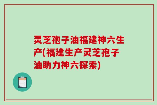 灵芝孢子油福建神六生产(福建生产灵芝孢子油助力神六探索)