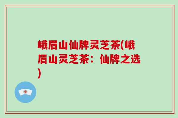 峨眉山仙牌灵芝茶(峨眉山灵芝茶：仙牌之选)