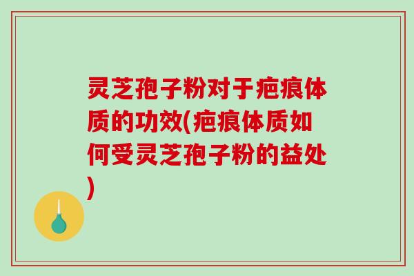灵芝孢子粉对于疤痕体质的功效(疤痕体质如何受灵芝孢子粉的益处)