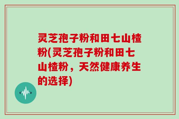 灵芝孢子粉和田七山楂粉(灵芝孢子粉和田七山楂粉，天然健康养生的选择)