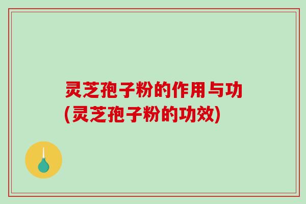 灵芝孢子粉的作用与功(灵芝孢子粉的功效)