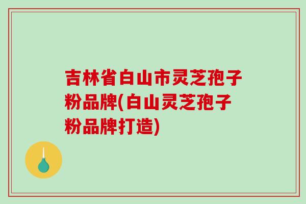 吉林省白山市灵芝孢子粉品牌(白山灵芝孢子粉品牌打造) 吉林省白山市灵芝孢子粉品牌(白山灵芝孢子粉品牌打造)