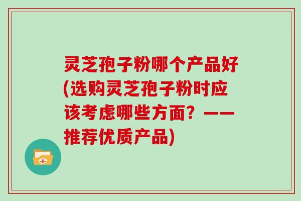 灵芝孢子粉哪个产品好(选购灵芝孢子粉时应该考虑哪些方面？——推荐优质产品)