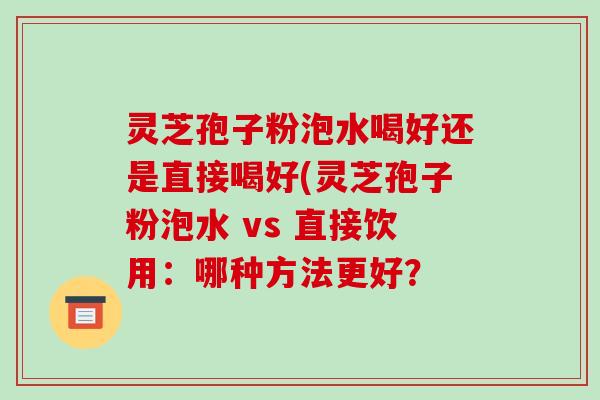 灵芝孢子粉泡水喝好还是直接喝好(灵芝孢子粉泡水 vs 直接饮用：哪种方法更好？