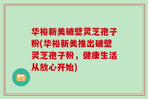 华裕新美破壁灵芝孢子粉(华裕新美推出破壁灵芝孢子粉，健康生活从放心开始)