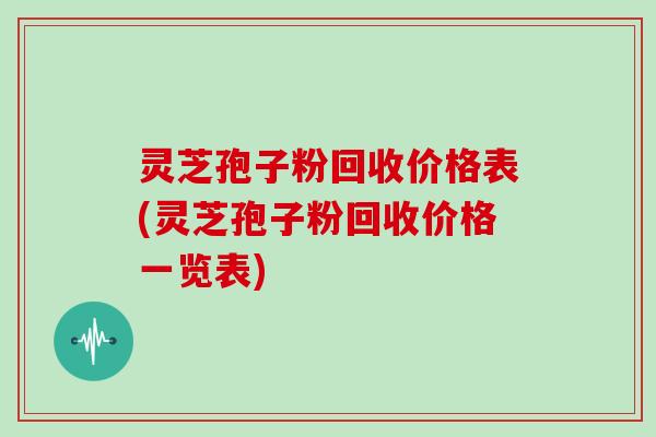 灵芝孢子粉回收价格表(灵芝孢子粉回收价格一览表)
