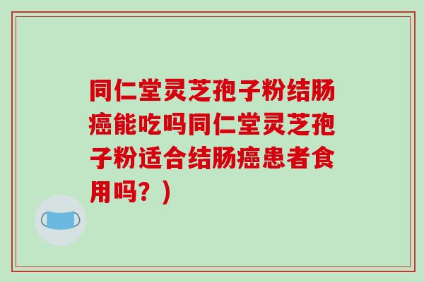 同仁堂灵芝孢子粉结肠能吃吗同仁堂灵芝孢子粉适合结肠患者食用吗？)