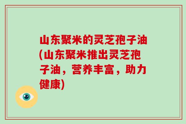 山东聚米的灵芝孢子油(山东聚米推出灵芝孢子油，营养丰富，助力健康)