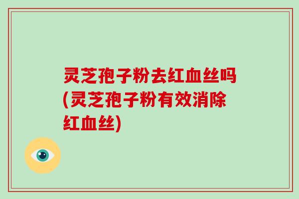 灵芝孢子粉去红丝吗(灵芝孢子粉有效消除红丝)
