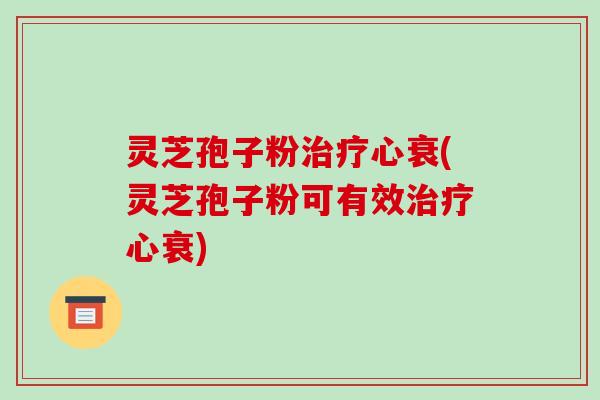 灵芝孢子粉心衰(灵芝孢子粉可有效心衰)