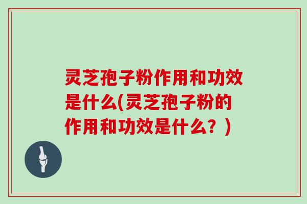 灵芝孢子粉作用和功效是什么(灵芝孢子粉的作用和功效是什么？)