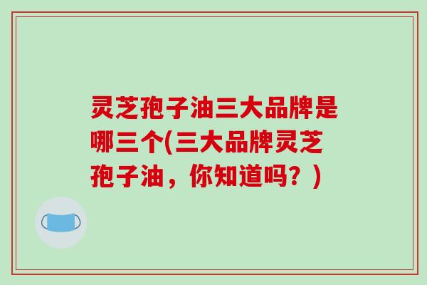 灵芝孢子油三大品牌是哪三个(三大品牌灵芝孢子油，你知道吗？)