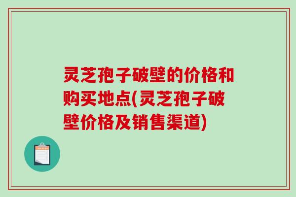 灵芝孢子破壁的价格和购买地点(灵芝孢子破壁价格及销售渠道)