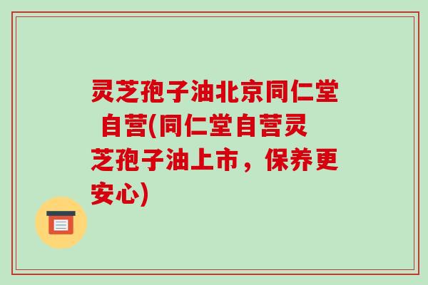灵芝孢子油北京同仁堂 自营(同仁堂自营灵芝孢子油上市，保养更安心)