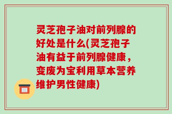 灵芝孢子油对前列腺的好处是什么(灵芝孢子油有益于前列腺健康，变废为宝利用草本营养维护男性健康)