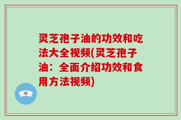 灵芝孢子油的功效和吃法大全视频(灵芝孢子油：全面介绍功效和食用方法视频)