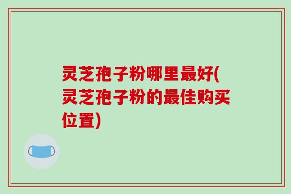 灵芝孢子粉哪里好(灵芝孢子粉的佳购买位置)