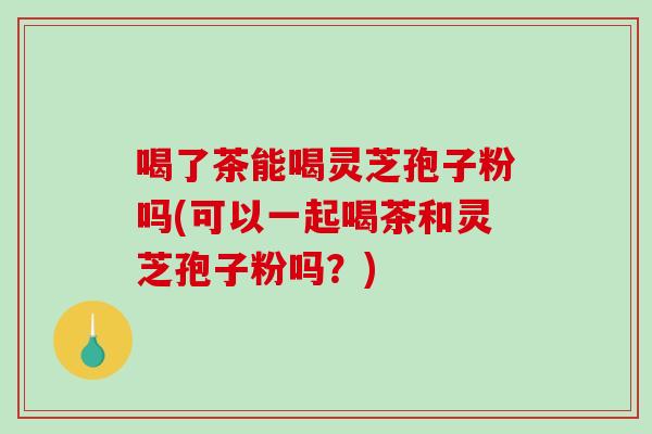 喝了茶能喝灵芝孢子粉吗(可以一起喝茶和灵芝孢子粉吗?) 喝了茶能喝灵芝孢子粉吗(可以一起喝茶和灵芝孢子粉吗?)